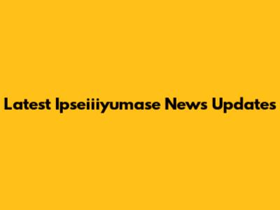 Latest Ipseiiiyumase News Updates
