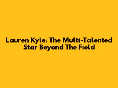 Lauren Kyle: The Multi-Talented Star Beyond The Field