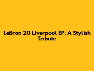 LeBron 20 Liverpool EP: A Stylish Tribute