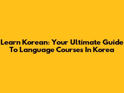 Learn Korean: Your Ultimate Guide To Language Courses In Korea