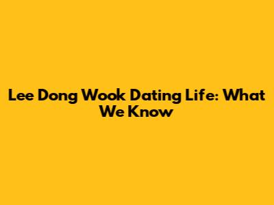 Lee Dong Wook Dating Life: What We Know
