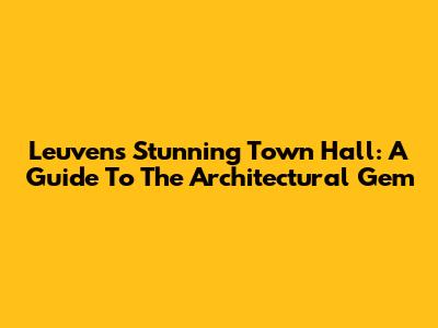Leuven's Stunning Town Hall: A Guide To The Architectural Gem