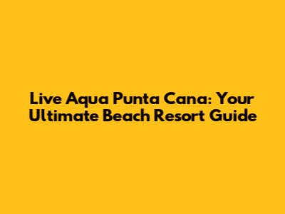 Live Aqua Punta Cana: Your Ultimate Beach Resort Guide