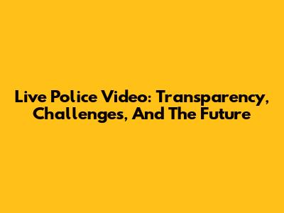 Live Police Video: Transparency, Challenges, And The Future