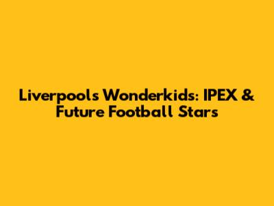 Liverpool's Wonderkids: IPEX & Future Football Stars