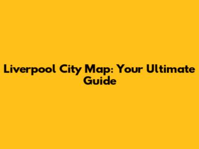 Liverpool City Map: Your Ultimate Guide