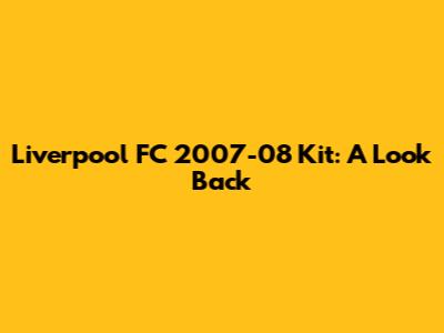 Liverpool FC 2007-08 Kit: A Look Back
