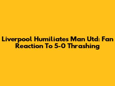 Liverpool Humiliates Man Utd: Fan Reaction To 5-0 Thrashing