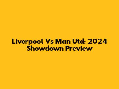 Liverpool Vs Man Utd: 2024 Showdown Preview