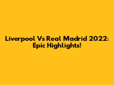 Liverpool Vs Real Madrid 2022: Epic Highlights!