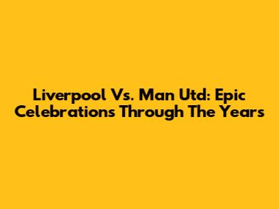 Liverpool Vs. Man Utd: Epic Celebrations Through The Years
