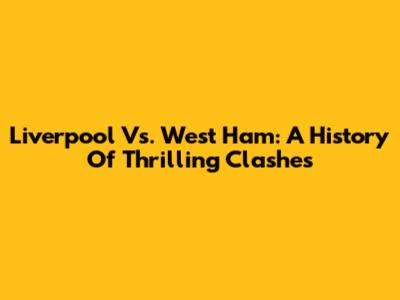 Liverpool Vs. West Ham: A History Of Thrilling Clashes