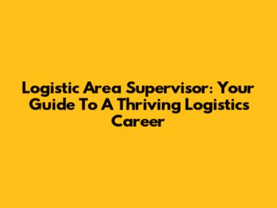 Logistic Area Supervisor: Your Guide To A Thriving Logistics Career