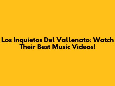 Los Inquietos Del Vallenato: Watch Their Best Music Videos!
