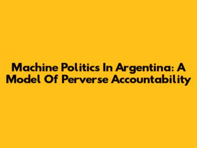 Machine Politics In Argentina: A Model Of Perverse Accountability