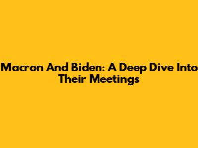 Macron And Biden: A Deep Dive Into Their Meetings