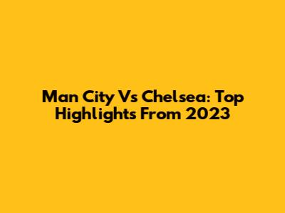 Man City Vs Chelsea: Top Highlights From 2023