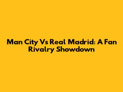 Man City Vs Real Madrid: A Fan Rivalry Showdown
