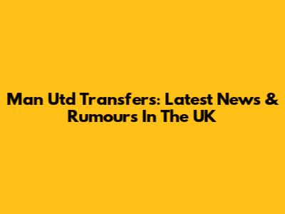 Man Utd Transfers: Latest News & Rumours In The UK