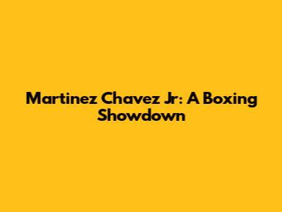 Martinez Chavez Jr: A Boxing Showdown