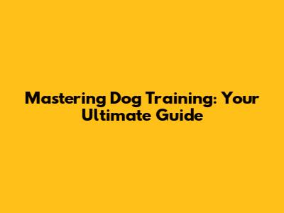 Mastering Dog Training: Your Ultimate Guide