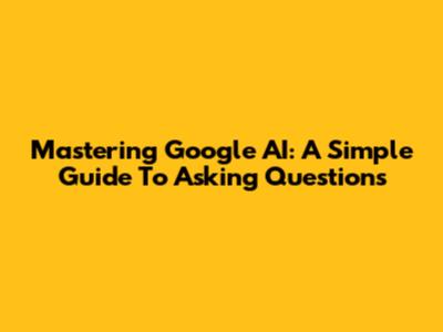 Mastering Google AI: A Simple Guide To Asking Questions