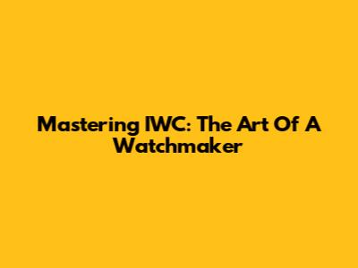 Mastering IWC: The Art Of A Watchmaker