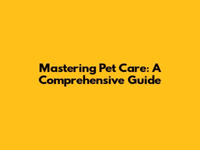 Mastering Pet Care: A Comprehensive Guide