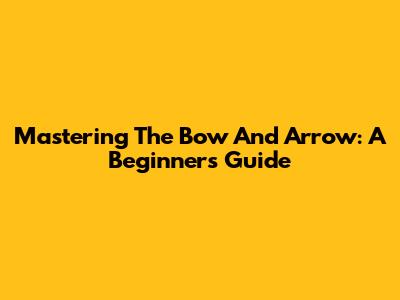 Mastering The Bow And Arrow: A Beginner's Guide