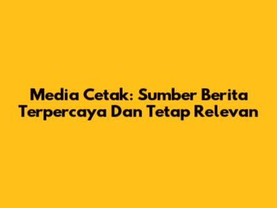 Media Cetak: Sumber Berita Terpercaya Dan Tetap Relevan