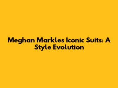 Meghan Markle's Iconic Suits: A Style Evolution