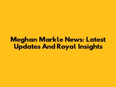 Meghan Markle News: Latest Updates And Royal Insights