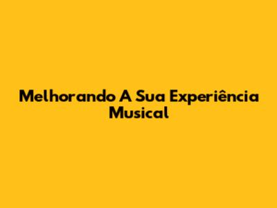 Melhorando A Sua Experiência Musical