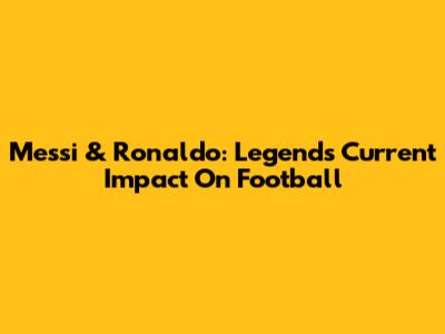 Messi & Ronaldo: Legends' Current Impact On Football
