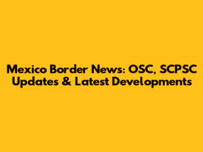 Mexico Border News: OSC, SCPSC Updates & Latest Developments