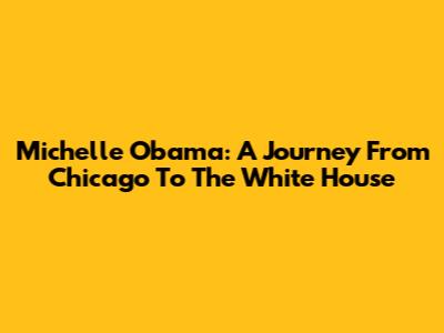 Michelle Obama: A Journey From Chicago To The White House