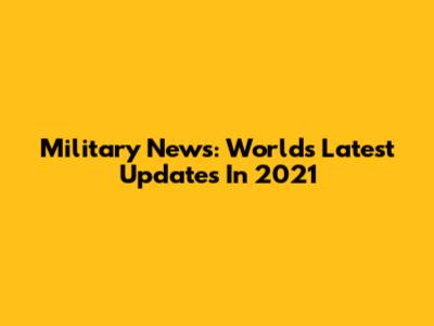 Military News: World's Latest Updates In 2021