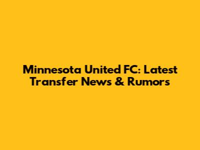 Minnesota United FC: Latest Transfer News & Rumors
