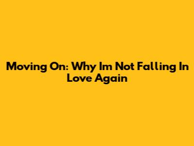 Moving On: Why I'm Not Falling In Love Again