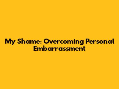 My Shame: Overcoming Personal Embarrassment