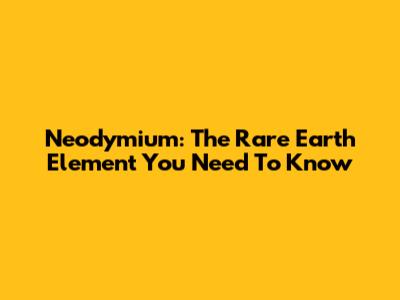 Neodymium: The Rare Earth Element You Need To Know