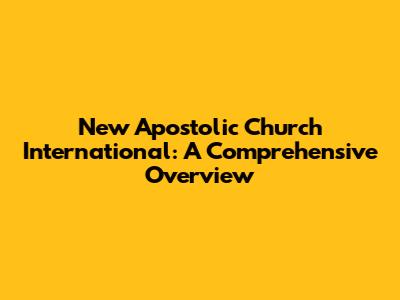 New Apostolic Church International: A Comprehensive Overview