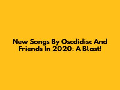 New Songs By Oscdidisc And Friends In 2020: A Blast!