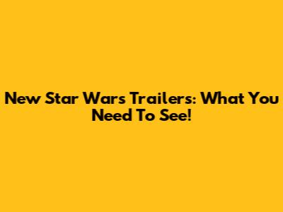 New Star Wars Trailers: What You Need To See!
