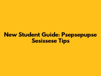 New Student Guide: Psepsepupse Sesissese Tips