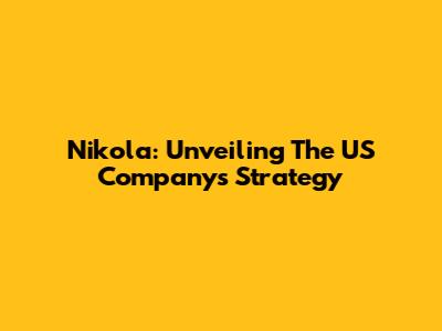 Nikola: Unveiling The US Company's Strategy