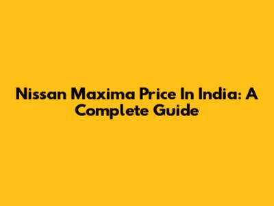 Nissan Maxima Price In India: A Complete Guide