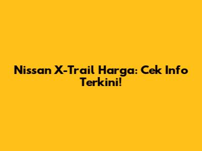Nissan X-Trail Harga: Cek Info Terkini!