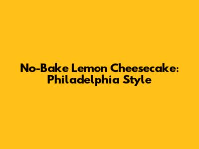 No-Bake Lemon Cheesecake: Philadelphia Style
