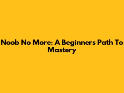 Noob No More: A Beginner's Path To Mastery